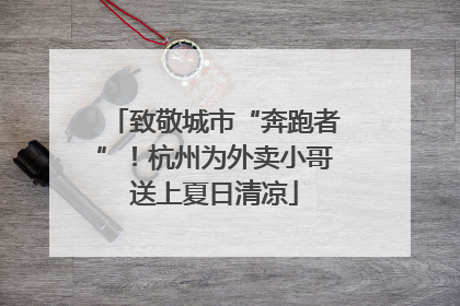 致敬城市“奔跑者”！杭州为外卖小哥送上夏日清凉