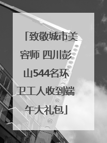 致敬城市美容师 四川彭山544名环卫工人收到端午大礼包