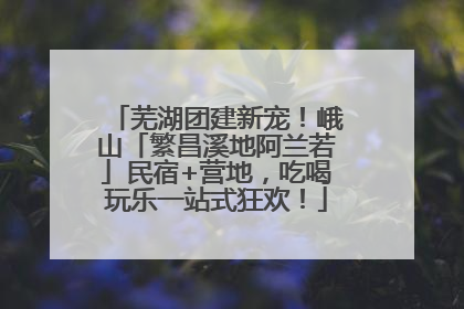 芜湖团建新宠！峨山「繁昌溪地阿兰若」民宿+营地，吃喝玩乐一站式狂欢！