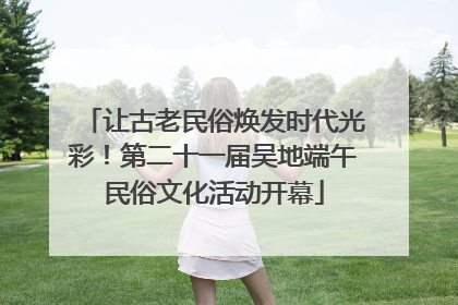 让古老民俗焕发时代光彩！第二十一届吴地端午民俗文化活动开幕