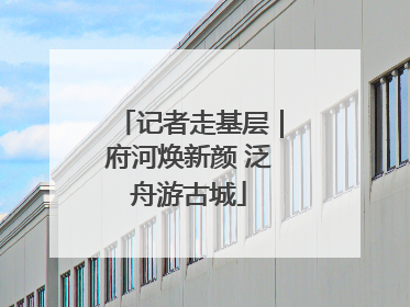 记者走基层｜府河焕新颜 泛舟游古城