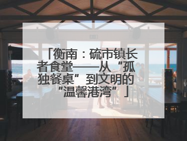 衡南：硫市镇长者食堂——从“孤独餐桌”到文明的“温馨港湾”