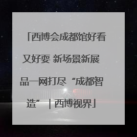 西博会成都馆好看又好耍 新场景新展品一网打尽“成都智造”｜西博视界