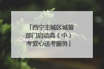 西宁主城区城管部门启动高（中）考爱心送考服务