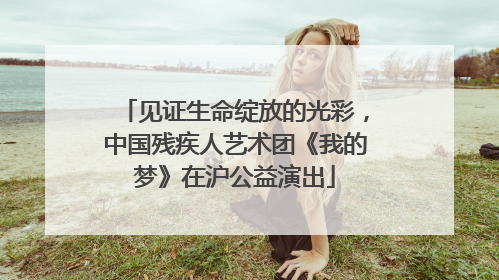 见证生命绽放的光彩，中国残疾人艺术团《我的梦》在沪公益演出