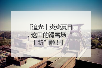追光丨炎炎夏日，这里的滑雪场“上新”啦！