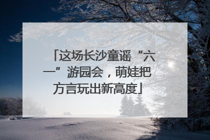 这场长沙童谣“六一”游园会，萌娃把方言玩出新高度