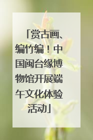 赏古画、编竹编！中国闽台缘博物馆开展端午文化体验活动