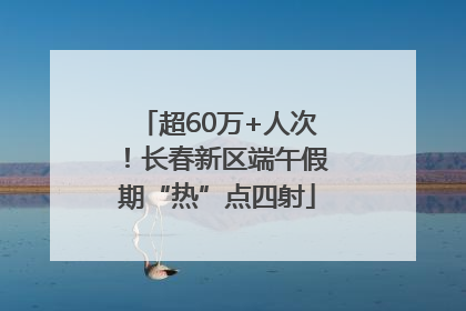 超60万+人次！长春新区端午假期“热”点四射