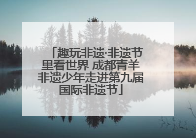 趣玩非遗·非遗节里看世界 成都青羊非遗少年走进第九届国际非遗节