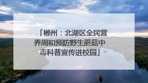 郴州：北湖区全民营养周和预防野生蘑菇中毒科普宣传进校园