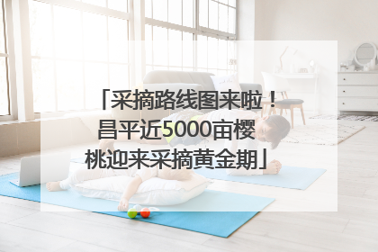 采摘路线图来啦！昌平近5000亩樱桃迎来采摘黄金期