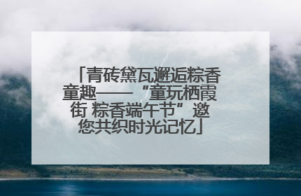 青砖黛瓦邂逅粽香童趣——“童玩栖霞街 粽香端午节”邀您共织时光记忆