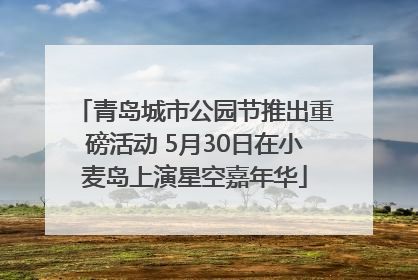 青岛城市公园节推出重磅活动 5月30日在小麦岛上演星空嘉年华