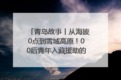 青岛故事丨从海拔0点到雪域高原！00后青年入藏援助的400多个日夜