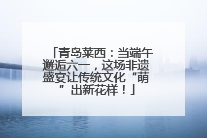 青岛莱西：当端午邂逅六一，这场非遗盛宴让传统文化“萌”出新花样！