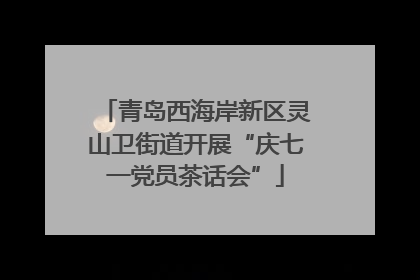 青岛西海岸新区灵山卫街道开展“庆七一党员茶话会”