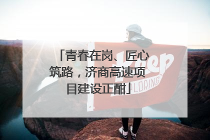 青春在岗、匠心筑路，济商高速项目建设正酣