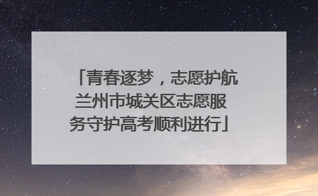 青春逐梦，志愿护航 兰州市城关区志愿服务守护高考顺利进行