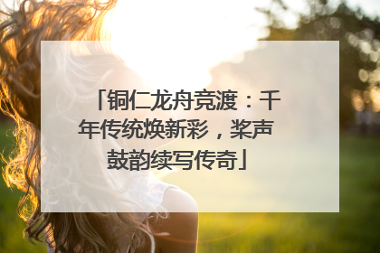 铜仁龙舟竞渡：千年传统焕新彩，桨声鼓韵续写传奇