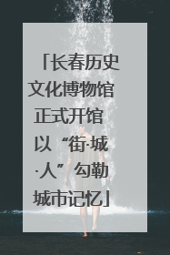 长春历史文化博物馆正式开馆 以“街·城·人”勾勒城市记忆