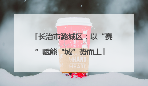 长治市潞城区：以“赛”赋能“城”势而上