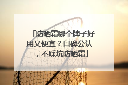 防晒霜哪个牌子好用又便宜？口碑公认，不踩坑防晒霜