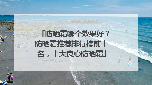 防晒霜哪个效果好？防晒霜推荐排行榜前十名，十大良心防晒霜