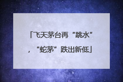 飞天茅台再“跳水”，“蛇茅”跌出新低