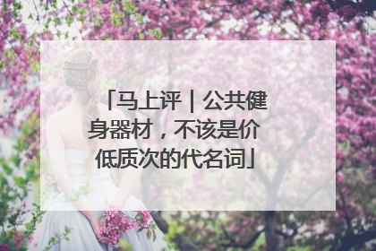 马上评｜公共健身器材，不该是价低质次的代名词