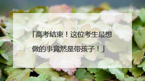 高考结束！这位考生最想做的事竟然是带孩子！