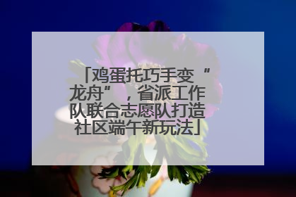 鸡蛋托巧手变“龙舟”，省派工作队联合志愿队打造社区端午新玩法