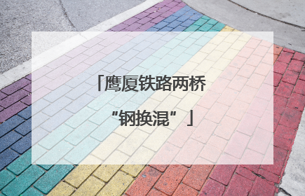 鹰厦铁路两桥“钢换混”