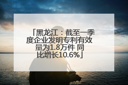 黑龙江：截至一季度企业发明专利有效量为1.8万件 同比增长10.6%