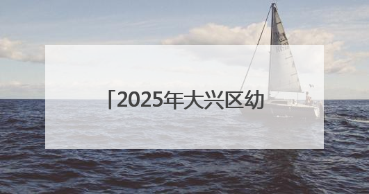 2025年大兴区幼儿园招生开始啦！手把手教您如何报名