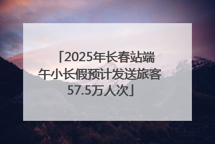 2025年长春站端午小长假预计发送旅客57.5万人次
