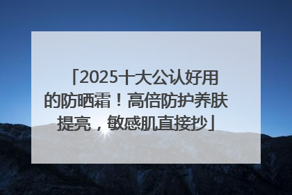 2025十大公认好用的防晒霜！高倍防护养肤提亮，敏感肌直接抄