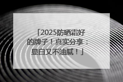 2025防晒霜好的牌子！真实分享：显白又不油腻！
