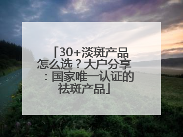 30+淡斑产品怎么选？大户分享：国家唯一认证的祛斑产品