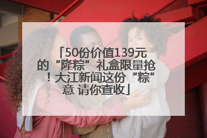50份价值139元的“隆粽”礼盒限量抢！大江新闻这份“粽”意 请你查收