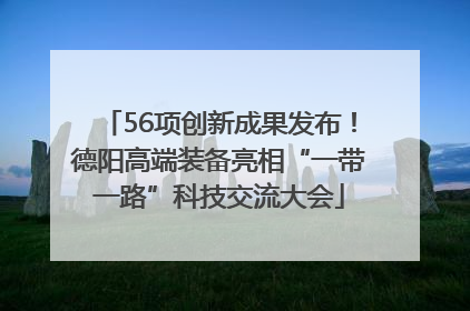 56项创新成果发布！德阳高端装备亮相“一带一路”科技交流大会