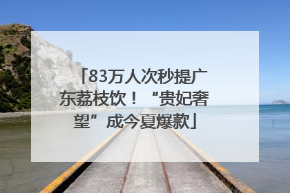 83万人次秒提广东荔枝饮！“贵妃奢望”成今夏爆款